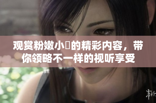 观赏粉嫩小泬的精彩内容，带你领略不一样的视听享受