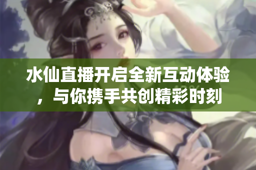 水仙直播开启全新互动体验，与你携手共创精彩时刻