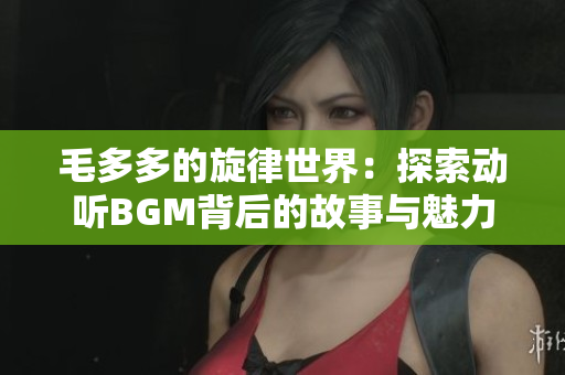 毛多多的旋律世界：探索动听BGM背后的故事与魅力