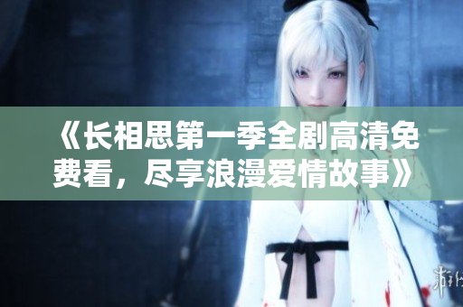 《长相思第一季全剧高清免费看，尽享浪漫爱情故事》