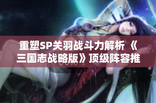 重塑SP关羽战斗力解析 《三国志战略版》顶级阵容推荐