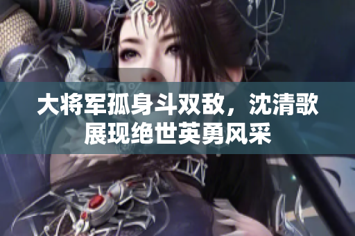 大将军孤身斗双敌，沈清歌展现绝世英勇风采