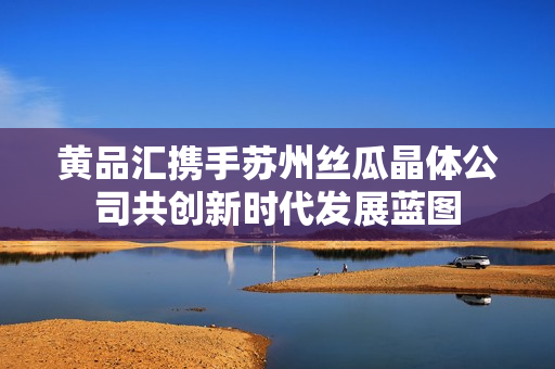 黄品汇携手苏州丝瓜晶体公司共创新时代发展蓝图