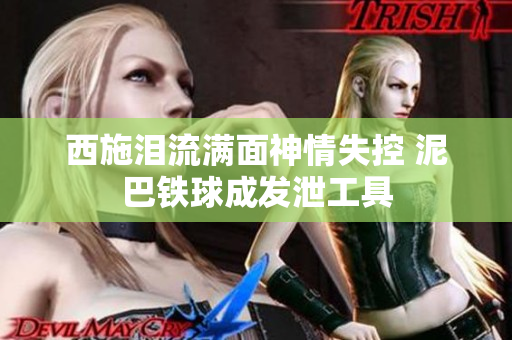 西施泪流满面神情失控 泥巴铁球成发泄工具