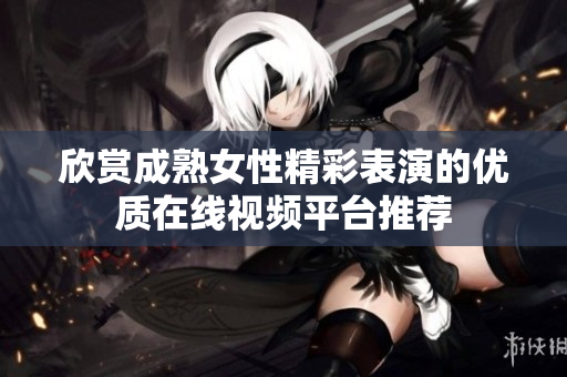 欣赏成熟女性精彩表演的优质在线视频平台推荐