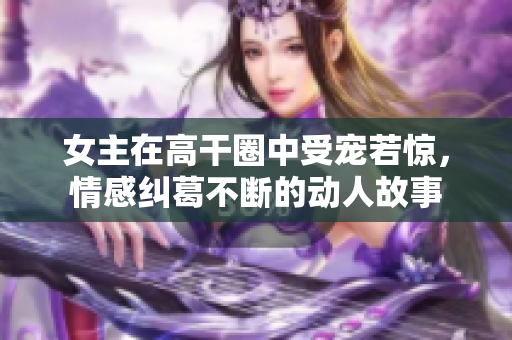 女主在高干圈中受宠若惊，情感纠葛不断的动人故事
