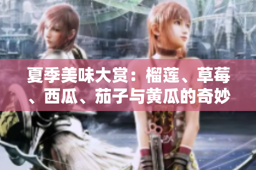 夏季美味大赏：榴莲、草莓、西瓜、茄子与黄瓜的奇妙搭配