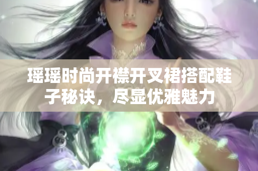 瑶瑶时尚开襟开叉裙搭配鞋子秘诀，尽显优雅魅力