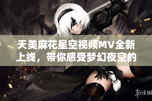 天美麻花星空视频MV全新上线，带你感受梦幻夜空的魅力