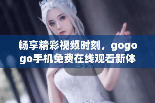 畅享精彩视频时刻，gogogo手机免费在线观看新体验