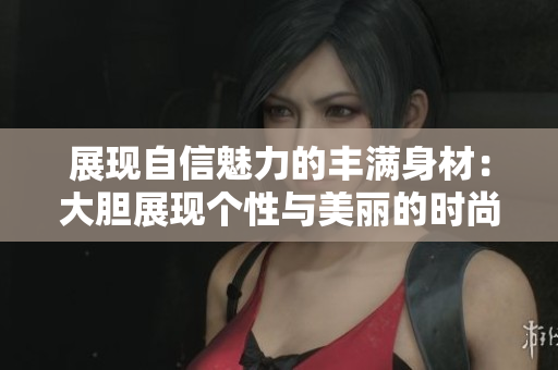 展现自信魅力的丰满身材：大胆展现个性与美丽的时尚探索