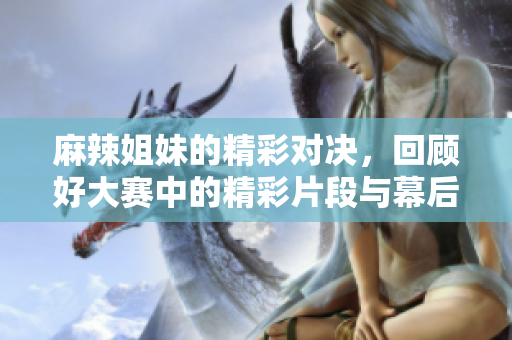 麻辣姐妹的精彩对决，回顾好大赛中的精彩片段与幕后花絮