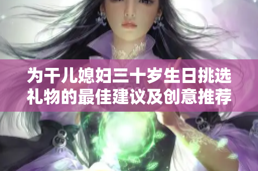 为干儿媳妇三十岁生日挑选礼物的最佳建议及创意推荐