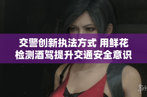 交警创新执法方式 用鲜花检测酒驾提升交通安全意识