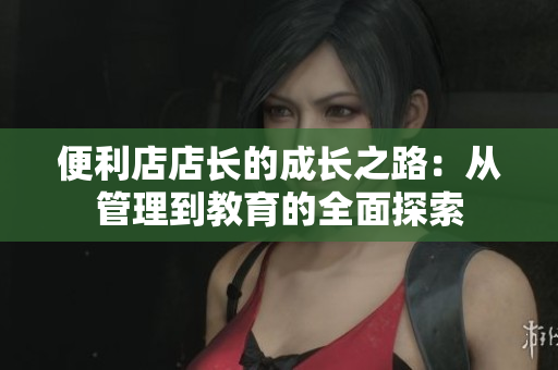 便利店店长的成长之路：从管理到教育的全面探索