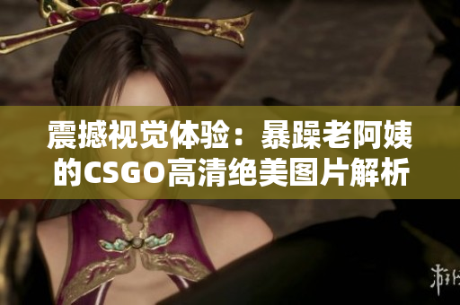 震撼视觉体验：暴躁老阿姨的CSGO高清绝美图片解析