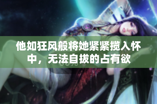 他如狂风般将她紧紧揽入怀中，无法自拔的占有欲