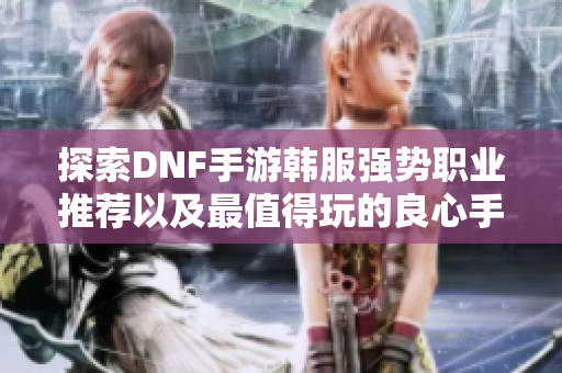 探索DNF手游韩服强势职业推荐以及最值得玩的良心手游
