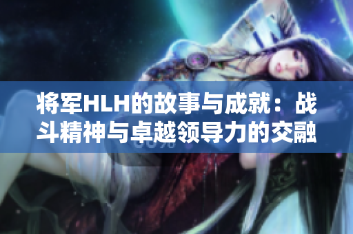 将军HLH的故事与成就：战斗精神与卓越领导力的交融