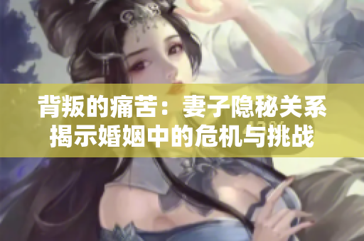 背叛的痛苦：妻子隐秘关系揭示婚姻中的危机与挑战