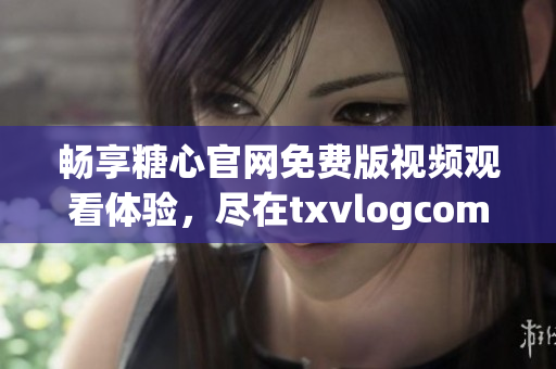 畅享糖心官网免费版视频观看体验，尽在txvlogcom！