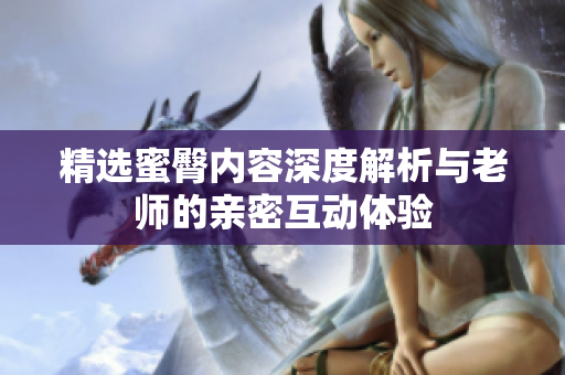 精选蜜臀内容深度解析与老师的亲密互动体验