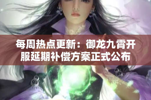 每周热点更新：御龙九霄开服延期补偿方案正式公布