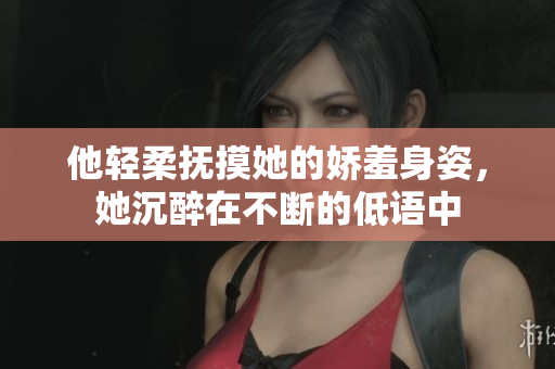他轻柔抚摸她的娇羞身姿，她沉醉在不断的低语中