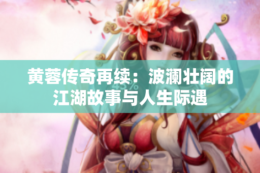 黄蓉传奇再续：波澜壮阔的江湖故事与人生际遇