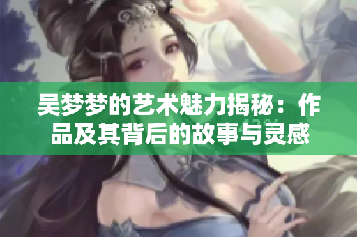 吴梦梦的艺术魅力揭秘：作品及其背后的故事与灵感