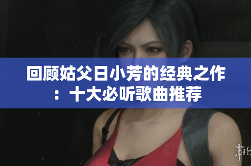 回顾姑父日小芳的经典之作：十大必听歌曲推荐