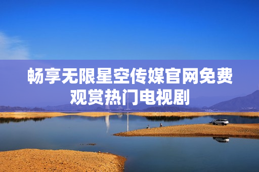 畅享无限星空传媒官网免费观赏热门电视剧