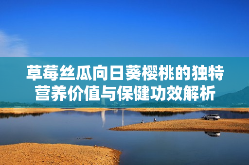 草莓丝瓜向日葵樱桃的独特营养价值与保健功效解析