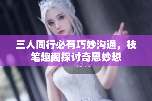 三人同行必有巧妙沟通，枝笔趣阁探讨奇思妙想