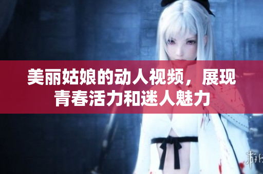美丽姑娘的动人视频，展现青春活力和迷人魅力