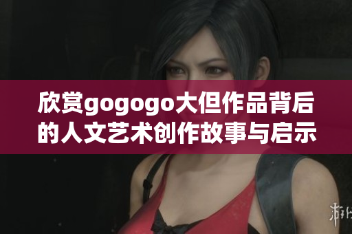 欣赏gogogo大但作品背后的人文艺术创作故事与启示
