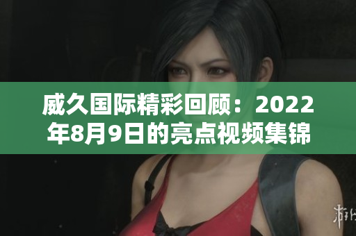 威久国际精彩回顾：2022年8月9日的亮点视频集锦