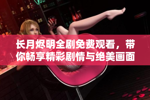 长月烬明全剧免费观看，带你畅享精彩剧情与绝美画面