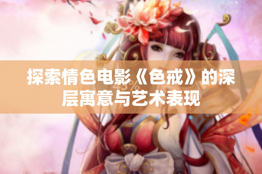 探索情色电影《色戒》的深层寓意与艺术表现