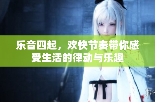 乐音四起，欢快节奏带你感受生活的律动与乐趣