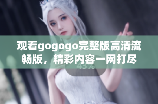 观看gogogo完整版高清流畅版，精彩内容一网打尽