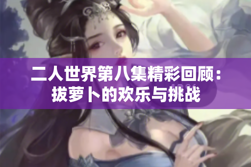 二人世界第八集精彩回顾：拔萝卜的欢乐与挑战