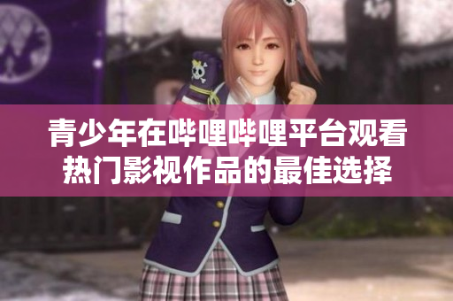 青少年在哔哩哔哩平台观看热门影视作品的最佳选择