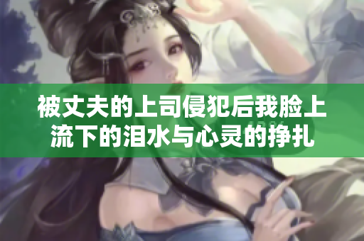 被丈夫的上司侵犯后我脸上流下的泪水与心灵的挣扎