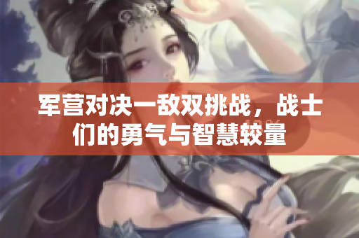 军营对决一敌双挑战，战士们的勇气与智慧较量