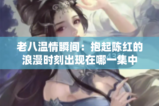 老八温情瞬间：抱起陈红的浪漫时刻出现在哪一集中