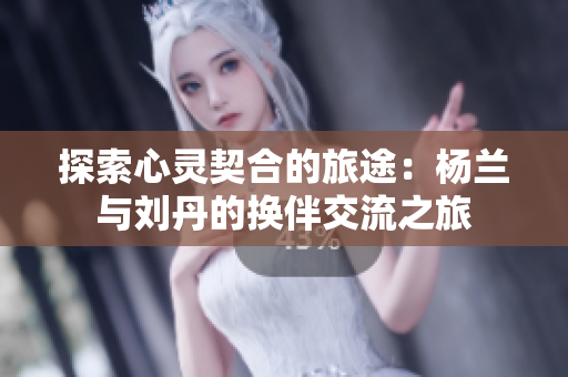 探索心灵契合的旅途：杨兰与刘丹的换伴交流之旅