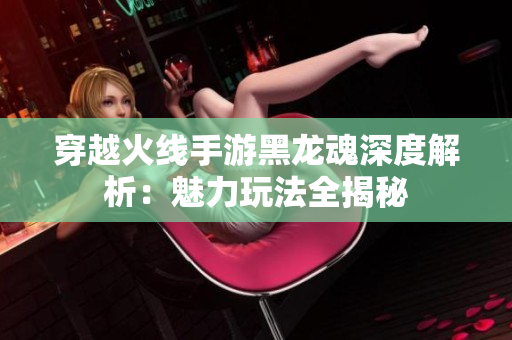 穿越火线手游黑龙魂深度解析：魅力玩法全揭秘