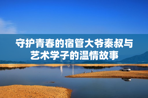守护青春的宿管大爷秦叔与艺术学子的温情故事