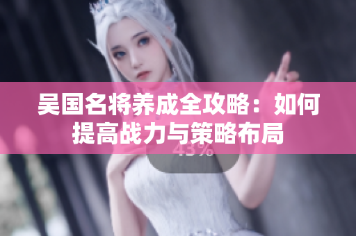 吴国名将养成全攻略：如何提高战力与策略布局